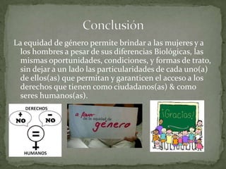 La equidad de género permite brindar a las mujeres y a
los hombres a pesar de sus diferencias Biológicas, las
mismas oportunidades, condiciones, y formas de trato,
sin dejar a un lado las particularidades de cada uno(a)
de ellos(as) que permitan y garanticen el acceso a los
derechos que tienen como ciudadanos(as) & como
seres humanos(as).
 