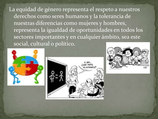 La equidad de género representa el respeto a nuestros
derechos como seres humanos y la tolerancia de
nuestras diferencias como mujeres y hombres,
representa la igualdad de oportunidades en todos los
sectores importantes y en cualquier ámbito, sea este
social, cultural o político.
 