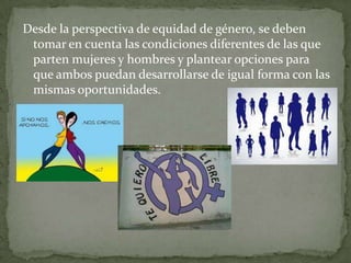 Desde la perspectiva de equidad de género, se deben
tomar en cuenta las condiciones diferentes de las que
parten mujeres y hombres y plantear opciones para
que ambos puedan desarrollarse de igual forma con las
mismas oportunidades.
 