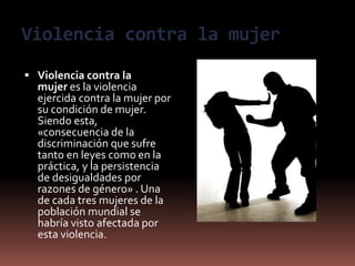 Violencia contra la mujer
 Violencia contra la
mujer es la violencia
ejercida contra la mujer por
su condición de mujer.
Siendo esta,
«consecuencia de la
discriminación que sufre
tanto en leyes como en la
práctica, y la persistencia
de desigualdades por
razones de género» . Una
de cada tres mujeres de la
población mundial se
habría visto afectada por
esta violencia.
 