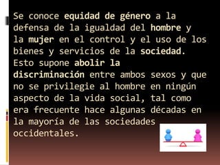 Se conoce equidad de género a la
defensa de la igualdad del hombre y
la mujer en el control y el uso de los
bienes y servicios de la sociedad.
Esto supone abolir la
discriminación entre ambos sexos y que
no se privilegie al hombre en ningún
aspecto de la vida social, tal como
era frecuente hace algunas décadas en
la mayoría de las sociedades
occidentales.
 