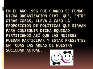 EN EL AÑO 1996 FUE CUANDO SE FUNDÓ
DICHA ORGANIZACIÓN CIVIL QUE, ENTRE
OTRAS COSAS, LLEVA A CABO LA
PROPOSICIÓN DE POLÍTICAS QUE SIRVAN
PARA CONSEGUIR DICHA EQUIDAD
PERMITIENDO ASÍ QUE LAS MUJERES
PUEDAN PARTICIPAR Y ESTAR PRESENTES
EN TODAS LAS ÁREAS DE NUESTRA
SOCIEDAD ACTUAL.
 