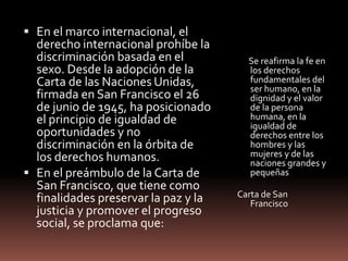  En el marco internacional, el
derecho internacional prohíbe la
discriminación basada en el
sexo. Desde la adopción de la
Carta de las Naciones Unidas,
firmada en San Francisco el 26
de junio de 1945, ha posicionado
el principio de igualdad de
oportunidades y no
discriminación en la órbita de
los derechos humanos.
 En el preámbulo de la Carta de
San Francisco, que tiene como
finalidades preservar la paz y la
justicia y promover el progreso
social, se proclama que:
Se reafirma la fe en
los derechos
fundamentales del
ser humano, en la
dignidad y el valor
de la persona
humana, en la
igualdad de
derechos entre los
hombres y las
mujeres y de las
naciones grandes y
pequeñas
Carta de San
Francisco
 