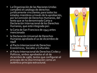  La Organización de las Naciones Unidas
completó el catálogo de derechos
jurídicamente vinculantes para todos los
estados miembros a través de la aprobación,
por la Comisión de Derechos Humanos, del
texto que se ha denominado Carta o
Declaración Internacional de los Derechos
Humanos, que está integrada por:
 la Carta de San Francisco de 1945 antes
mencionada
 la Declaración Universal de Derechos
Humanos aprobada el 10 de diciembre de
1948
 el Pacto Internacional de Derechos
Económicos, Sociales y Culturales
 el Pacto Internacional de Derechos Civiles y
Políticos, ambos aprobados el 16 de
diciembre de 1966, textos que configuran el
principio de no discriminación como un
auténtico principio estructural.
 