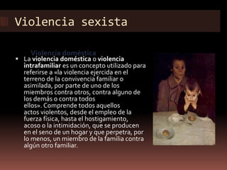 Violencia sexista
Violencia doméstica
 La violencia doméstica o violencia
intrafamiliar es un concepto utilizado para
referirse a «la violencia ejercida en el
terreno de la convivencia familiar o
asimilada, por parte de uno de los
miembros contra otros, contra alguno de
los demás o contra todos
ellos». Comprende todos aquellos
actos violentos, desde el empleo de la
fuerza física, hasta el hostigamiento,
acoso o la intimidación, que se producen
en el seno de un hogar y que perpetra, por
lo menos, un miembro de la familia contra
algún otro familiar.
 