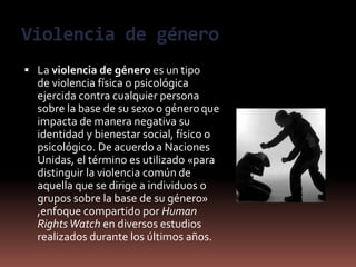 Violencia de género
 La violencia de género es un tipo
de violencia física o psicológica
ejercida contra cualquier persona
sobre la base de su sexo o géneroque
impacta de manera negativa su
identidad y bienestar social, físico o
psicológico. De acuerdo a Naciones
Unidas, el término es utilizado «para
distinguir la violencia común de
aquella que se dirige a individuos o
grupos sobre la base de su género»
,enfoque compartido por Human
RightsWatch en diversos estudios
realizados durante los últimos años.
 