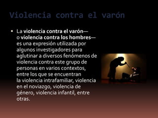 Violencia contra el varón
 La violencia contra el varón—
o violencia contra los hombres—
es una expresión utilizada por
algunos investigadores para
aglutinar a diversos fenómenos de
violencia contra este grupo de
personas en varios contextos,
entre los que se encuentran
la violencia intrafamiliar, violencia
en el noviazgo, violencia de
género, violencia infantil, entre
otras.
 