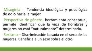 Misoginia - Tendencia ideológica y psicológica
de odio hacia la mujer.
Perspectiva de género- herramienta conceptual,
permite identificar que la vida de hombres y
mujeres no está “naturalmente” determinada.
Sexismo – Discriminación basada en el sexo de las
mujeres. Beneficia a un sexo sobre el otro.
 