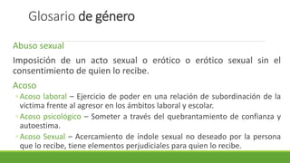 Glosario de género
Abuso sexual
Imposición de un acto sexual o erótico o erótico sexual sin el
consentimiento de quien lo recibe.
Acoso
◦ Acoso laboral – Ejercicio de poder en una relación de subordinación de la
victima frente al agresor en los ámbitos laboral y escolar.
◦ Acoso psicológico – Someter a través del quebrantamiento de confianza y
autoestima.
◦ Acoso Sexual – Acercamiento de índole sexual no deseado por la persona
que lo recibe, tiene elementos perjudiciales para quien lo recibe.
 