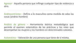 Agresor - Aquella persona que inflinge cualquier tipo de violencia a
otra.
Androcentrismo – Define a lo masculino como medida de odas las
cosas (andros-hombre)
Análisis de género – Herramienta teórica metodológica que
permite el examen sistemático de las prácticas y los roles que
desempeñan las mujeres y los hombres en determinados cotextos.
Autoestima – Valoración de una persona que tiene de sí misma.
 