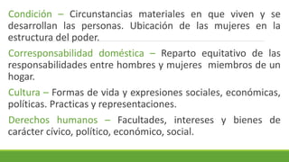 Condición – Circunstancias materiales en que viven y se
desarrollan las personas. Ubicación de las mujeres en la
estructura del poder.
Corresponsabilidad doméstica – Reparto equitativo de las
responsabilidades entre hombres y mujeres miembros de un
hogar.
Cultura – Formas de vida y expresiones sociales, económicas,
políticas. Practicas y representaciones.
Derechos humanos – Facultades, intereses y bienes de
carácter cívico, político, económico, social.
 