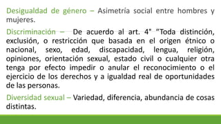 Desigualdad de género – Asimetría social entre hombres y
mujeres.
Discriminación – De acuerdo al art. 4° “Toda distinción,
exclusión, o restricción que basada en el origen étnico o
nacional, sexo, edad, discapacidad, lengua, religión,
opiniones, orientación sexual, estado civil o cualquier otra
tenga por efecto impedir o anular el reconocimiento o el
ejercicio de los derechos y a igualdad real de oportunidades
de las personas.
Diversidad sexual – Variedad, diferencia, abundancia de cosas
distintas.
 