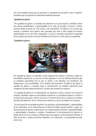 así, estos modelos hacen que las personas se comporten de acuerdo a estos “modelos”
limitantes que no permiten un adecuado desarrollo personal.
Igualdad de género
Por igualdad de género se entiende una situación en la que mujeres y hombres tienen
las mismas posibilidades, u oportunidades en la vida, de acceder a recursos y bienes
valiosos desde el punto de vista social, y de controlarlos. El objetivo no es tanto que
mujeres y hombres sean iguales, sino conseguir que unos y otros tengan las mismas
oportunidades en la vida. Para conseguirlo, a veces es necesario potenciar la capacidad
de los grupos que tienen un acceso limitado a los recursos, o bien crear esa capacidad.
Equidad de género
Por equidad de género se entiende el trato imparcial de mujeres y hombres, según sus
necesidades respectivas, ya sea con un trato equitativo o con uno diferenciado pero que
se considera equivalente por lo que se refiere a los derechos, los beneficios, las
obligaciones y las posibilidades. En el ámbito del desarrollo, el objetivo de lograr la
equidad de género, a menudo exige la incorporación de medidas específicas para
compensar las desventajas históricas y sociales que arrastran las mujeres.
La equidad de género es la capacidad de ser equitativo, justo y correcto en el trato de
mujeres y hombres según sus necesidades respectivas. La equidad de género se refiere a
la justicia necesaria para ofrecer el acceso y el control de recursos a mujeres y hombres
por parte del gobierno, de las instituciones educativas y de la sociedad en su conjunto.
En una situación de equidad de género, los derechos, responsabilidades y oportunidades
de los individuos no se determinan por el hecho de haber nacido hombre o mujer. La
discriminación de género implica que no se otorgan iguales derechos, responsabilidades
y oportunidades a hombres y mujeres. Actualmente, la discriminación de géneros se
puede observar en la violencia cotidiana hacia las mujeres, la discriminación laboral, la
falta de acceso a ciertas posiciones laborales, a la educación, a la propiedad privada,
entre otras.
 