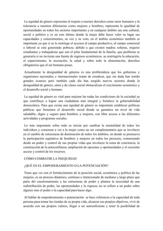La equidad de género representa el respeto a nuestro derechos como seres humanos y la
tolerancia a nuestras diferencias como mujeres y hombres, representa la igualdad de
oportunidades en todos los sectores importantes y en cualquier ámbito sea este cultural,
social o político y es en este último donde la mujer debe hacer valer su lugar sus
capacidades y conocimientos, su voz y su voto, en el ámbito económico también es
importante ya que si se le restringe el accesos al campo productivo, al campo comercial
o laboral se está generando pobreza, debido a que existen madres solteras, mujeres
estudiantes y trabajadoras que son el pilar fundamental de la familia, que problema se
generaría si no tuvieran una fuente de ingresos económicos, se restringiría la educación,
el esparcimiento, la recreación, la salud y sobre todo la alimentación, derechos
obligatorios que el ser humano posee.
Actualmente la desigualdad de géneros es una problemática que los gobiernos y
organismos nacionales e internacionales tratan de erradicar, que sin duda han tenido
grandes avances pero también cada día han surgido nuevos sectores donde la
desigualdad de género, etnia y de clases social obstaculizan el crecimiento económico y
el desarrollo social y humano.
La equidad de género es vital para mejorar las todas las condiciones de la sociedad ya
que contribuye a lograr una ciudadanía más integral y fortalece la gobernabilidad
democrática. Para que exista una equidad de género es importante establecer políticas
públicas que fomenten el desarrollo social donde se garantice un nivel de vida
saludable, digno y seguro para hombres y mujeres, con libre acceso a las diferentes
actividades y programas sociales.
Lo más importante sobre todo es iniciar por cambiar la mentalidad de todos los
individuos y comenzar a ver a la mujer como un ser complementario que se involucre
en el cambio de estructuras de dominación de todos los ámbitos, en donde se promueva
la participación equitativa de hombres y mujeres en todos los procesos, comenzando
desde un poder y control de sus propias vidas que involucre la toma de conciencia, la
construcción de la autoconfianza, ampliación de opciones y oportunidades y el creciente
acceso y control de los recursos.
CÓMO COMBATIR LA INEQUIDAD
¿QUÉ ES EL EMPODERAMIENTO O LA POTENCIACIÓN?
Tiene que ver con el fortalecimiento de la posición social, económica y política de las
mujeres, es un proceso dinámico, continuo e intencionado de mediano y largo plazo que
parte del cuestionamiento a las estructuras de poder y plantea la necesidad de una
redistribución de poder, las oportunidades y la riqueza; no se refiere a un poder sobre
alguien sino el poder o la capacidad para hacer algo.
Al hablar de empoderamiento o potenciación se hace referencia a la capacidad de toda
persona para tomar las riendas de su propia vida, alcanzar sus propios objetivos, vivir de
acuerdo con sus propios valores, llegar a ser autosuficiente y tener la posibilidad de
 