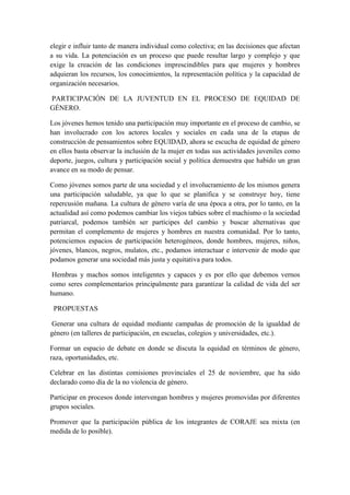 elegir e influir tanto de manera individual como colectiva; en las decisiones que afectan
a su vida. La potenciación es un proceso que puede resultar largo y complejo y que
exige la creación de las condiciones imprescindibles para que mujeres y hombres
adquieran los recursos, los conocimientos, la representación política y la capacidad de
organización necesarios.
PARTICIPACIÓN DE LA JUVENTUD EN EL PROCESO DE EQUIDAD DE
GÉNERO.
Los jóvenes hemos tenido una participación muy importante en el proceso de cambio, se
han involucrado con los actores locales y sociales en cada una de la etapas de
construcción de pensamientos sobre EQUIDAD, ahora se escucha de equidad de género
en ellos basta observar la inclusión de la mujer en todas sus actividades juveniles como
deporte, juegos, cultura y participación social y política demuestra que habido un gran
avance en su modo de pensar.
Como jóvenes somos parte de una sociedad y el involucramiento de los mismos genera
una participación saludable, ya que lo que se planifica y se construye hoy, tiene
repercusión mañana. La cultura de género varía de una época a otra, por lo tanto, en la
actualidad así como podemos cambiar los viejos tabúes sobre el machismo o la sociedad
patriarcal, podemos también ser partícipes del cambio y buscar alternativas que
permitan el complemento de mujeres y hombres en nuestra comunidad. Por lo tanto,
potenciemos espacios de participación heterogéneos, donde hombres, mujeres, niños,
jóvenes, blancos, negros, mulatos, etc., podamos interactuar e intervenir de modo que
podamos generar una sociedad más justa y equitativa para todos.
Hembras y machos somos inteligentes y capaces y es por ello que debemos vernos
como seres complementarios principalmente para garantizar la calidad de vida del ser
humano.
PROPUESTAS
Generar una cultura de equidad mediante campañas de promoción de la igualdad de
género (en talleres de participación, en escuelas, colegios y universidades, etc.).
Formar un espacio de debate en donde se discuta la equidad en términos de género,
raza, oportunidades, etc.
Celebrar en las distintas comisiones provinciales el 25 de noviembre, que ha sido
declarado como día de la no violencia de género.
Participar en procesos donde intervengan hombres y mujeres promovidas por diferentes
grupos sociales.
Promover que la participación pública de los integrantes de CORAJE sea mixta (en
medida de lo posible).
 