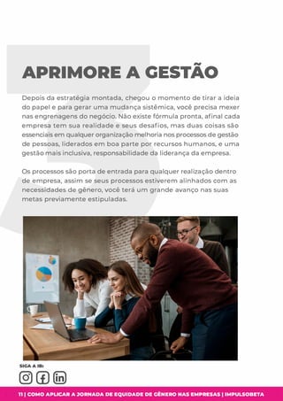 APRIMORE A GESTAO
Depois da estratégia montada, chegou o momento de tirar a ideia
do papel e para gerar uma mudança sistêmica, você precisa mexer
nas engrenagens do negócio. Não existe fórmula pronta, afinal cada
empresa tem sua realidade e seus desafios, mas duas coisas são
essenciais em qualquer organização melhoria nos processos de gestão
de pessoas, liderados em boa parte por recursos humanos, e uma
gestão mais inclusiva, responsabilidade da liderança da empresa.
Os processos são porta de entrada para qualquer realização dentro
de empresa, assim se seus processos estiverem alinhados com as
necessidades de gênero, você terá um grande avanço nas suas
metas previamente estipuladas.
11 1 COMO APLICAR A JORNADA DE EQUIDADE DE GÊNERO NAS EMPRESAS I IMPULSOBETA
 