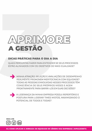 AGESTAO
DICAS PRÁTICAS PARA O DIA A DIA
QUAIS PERGUNTAS FAZER PARA ENTENDER SE SEUS PROCESSOS
ESTÃO ALINHADOS COM OS OBJETIVOS DE MAIS IGUALDADE?
MINHA ATRAÇÃO, SELEÇÃO E AVALIAÇÕES DE DESEMPENHO
REALMENTE PROMOVEM MERITOCRACIA COM EQUIDADE?
TODAS AS PESSOAS ENVOLVIDAS NESSES PROCESSOS TÊM
CONSCIÊNCIA DE SEUS PRÓPRIOS VIESES E AGEM
PROATIVAMENTE PARA BARRÁ-LOS EM SUAS DECISÕES?
A LIDERANÇA DA MINHA EMPRESA POSSUI REPERTÓRIO E
POSTURA PARA LIDERAR TIMES MISTOS, MAXIMIZANDO O
POTENCIAL DE TODOS E TODAS?
12 1 COMO APLICAR A JORNADA DE EQUIDADE DE GÊNERO NAS EMPRESAS I IMPULSOBETA
 
