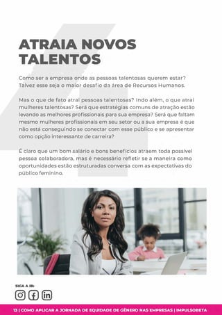 ATRAIA NOVOS
TALENTOS
Como ser a empresa onde as pessoas talentosas querem estar?
Talvez esse seja o maior desafio da área de Recursos Humanos.
Mas o que de fato atrai pessoas talentosas? Indo além, o que atrai
mulheres talentosas? Será que estratégias comuns de atração estão
levando as melhores profissionais para sua empresa? Será que faltam
mesmo mulheres profissionais em seu setor ou a sua empresa é que
não está conseguindo se conectar com esse público e se apresentar
como opção interessante de carreira?
É claro que um bom salário e bons benefícios atraem toda possível
pessoa colaboradora, mas é necessário refletir se a maneira como
oportunidades estão estruturadas conversa com as expectativas do
público feminino.
13 I COMO APLICAR A JORNADA DE EQUIDADE DE GÊNERO NAS EMPRESAS I IMPULSOBETA
 