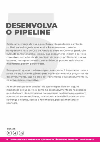 DESENVOLVA
O PIPELINE
Existe uma crença de que as mulheres vão perdendo a ambição
profissional ao longo de sua carreira. Recentemente, o estudo
Rompendo o Mito do Gap de Ambição entre os Gêneros (tradução
livre), da consultoria BCG, indicou que as mulheres iniciam a carreira
com níveis semelhante de ambição de avanço profissional que os
homens, mas quando estão em ambientes poucos inclusivos e
inspiradores podem perder o gás.
Para garantir que as mulheres sigam avançando, é importante trazer a
pauta de equidade de gênero para o planejamento dos programas de
desenvolvimento, seja na área de Treinamento e Desenvolvimento ou
na universidade corporativa.
As mulheres podem precisar de apoio específico em alguns
momentosde sua carreira, como no desenvolvimento de habilidades
que não foram tão estimuladas, na superação de desafiosque passam
apenas por serem mulheres, na conquista de visibilidade com alta
liderança e cliente, acesso a role models, pessoasmentoras e
sponsors.
15 1 COMO APLICAR A JORNADA DE EQUIDADE DE GÊNERO NAS EMPRESAS I IMPULSOBETA
 