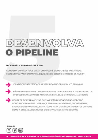@)�� @[sW&
O PIPELINE
DICAS PRÁTICAS PARA O DIA A DIA
COMO SUA EMPRESA PODE CRIAR UM PIPELINE DE MULHERES TALENTOSAS
SUSTENTÁVEL PARA GARANTIR A EQUIDADE DE GÊNERO EM TODOS OS NÍVEIS?
+ IDENTIFIQUE NECESSIDADES ESPECÍFICAS DO SEU PÚBLICO FEMININO;
+ NÃO TENHA RECEIO DE CRIAR PROGRAMAS DIRECIONADOS A MULHERES OU DE
OFERECER CAPACITAÇÕES ADICIONAIS PARA ELAS EM PROGRAMAS MISTOS;
+ UTILIZE SE DE FERRAMENTAS QUE JÁ ESTÃO DISPONÍVEIS NO MERCADO,
COMO PROGRAMAS DE LIDERANÇA FEMININA, MENTORING , SPONSORSHIP ,
GRUPOS DE NETWORKING, ESTRATÉGIAS PARA LIDAR COM MOMENTOS CRÍTICOS
COMO A CHEGADA DOS FILHOS OU O ENVELHECIMENTO DOS PAIS.
16 I COMO APLICAR A JORNADA DE EQUIDADE DE GÊNERO NAS EMPRESAS I IMPULSOBETA
 