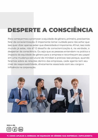 DESPERTE A CONSCIENCIA
Para começarmos a promover a equidade de gênero, primeiro, precisamos
falar de conscientizaçã o. É importante tomar cuidado para não achar que
isso quer dizer apenas saber que diversidade é importante. Afinal, isso todo
mundo já sabe, não é? O desafio da conscientização é, na verdade, o
despertar da consciência. Ou seja que as pessoas entendam na prática o
impacto da equidade de gênero para a empresa e reconheçam seu papel
em uma mudança estrutural de mindset e práticas Isso porque, quando
falamos sobre as relações dentro das empresas, cada agente tem seu
nível de responsabilidade, diretamente associado com seu cargo e
influência na corporação.
7 1 COMO APLICAR A JORNADA DE EQUIDADE DE GÊNERO NAS EMPRESAS I IMPULSOBETA
 