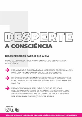 D
A CONSCIENCIA
DICAS PRÁTICAS PARA O DIA A DIA
COMO SUA EMPRESA PODE ATUAR EM PROL DO DESPERTAR DA
CONSCIÊNCIA?
PROMOVENDO CLAREZA PARA A LIDERANÇA SOBRE QUAL SEU
PAPEL NA PROMOÇÃO DA EQUIDADE DE GÊNERO;
DIFUNDINDO CONHECIMENTO SOBRE VIESES INCONSCIENTES E
COMO AS PESSOAS COLABORADORAS PODEMLIDAR COMELE NO
DIA A DIA;
�
PROVOCANDO UMA REFLEXÃO ENTRE AS PESSOAS
COLABORADORAS SOBRE OS PARADIGMAS RELACIONADOS
A GRUPOS MINORIZADOS E COMO ELES PODEM SER UMA
BARREIRA PARA O AVANÇO DE CARREIRAS
8 1 COMO APLICAR A JORNADA DE EQUIDADE DE GÊNERO NAS EMPRESAS I IMPULSOBETA
 