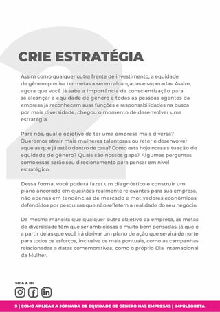 CRIE ESTRATEGIA
Assim como qualquer outra frente de investimento,a equidade
de gênero precisa ter metas a serem alcançadas e superadas. Assim,
agora que você já sabe a importância da conscientização para
se alcançar a equidade de gênero e todas as pessoas agentes da
empresa já reconhecem suas funções e responsabilidades na busca
por mais diversidade,chegou o momento de desenvolver uma
estratégia.
Para nós,qual o objetivo de ter uma empresa mais diversa?
Queremos atrair mais mulheres talentosas ou reter e desenvolver
aquelas que já estão dentro de casa? Como está hoje nossa situação de
equidade de gênero? Quais são nossos gaps? Algumas perguntas
como essas serão seu direcionamento para pensar em nível
estratégico.
Dessa forma,você poderá fazer um diagnóstico e construir um
plano ancorado em questões realmente relevantes para sua empresa,
não apenas em tendências de mercado e motivadores econômicos
defendidos por pesquisas que não refletem a realidade do seu negócio.
Da mesma maneira que qualquer outro objetivo da empresa,as metas
de diversidade têm que ser ambiciosas e muito bem pensadas,já que é
a partir delas que você irá derivar um plano de ação que servirá de norte
para todos os esforços,inclusive os mais pontuais,como as campanhas
relacionadas a datas comemorativas,como o próprio Dia Internacional
da Mulher.
9 1 COMO APLICAR A JORNADA DE EQUIDADE DE GÊNERO NAS EMPRESAS I IMPULSOBETA
 
