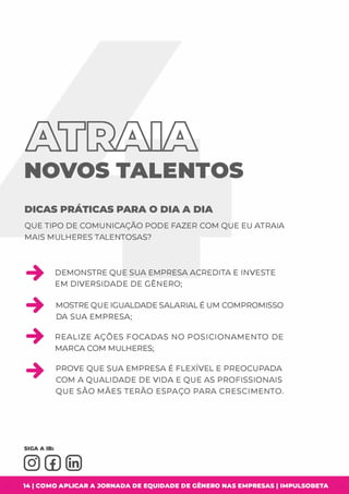 &LI º�
NOVOS TALENTOS
DICAS PRÁTICAS PARA O DIA A DIA
QUE TIPO DE COMUNICAÇÃO PODE FAZER COM QUE EU ATRAIA
MAIS MULHERES TALENTOSAS?
DEMONSTRE QUE SUA EMPRESA ACREDITA E INVESTE
EM DIVERSIDADE DE GÊNERO;
MOSTRE QUE IGUALDADE SALARIAL É UM COMPROMISSO
DA SUA EMPRESA;
+ REALIZE AÇÕES FOCADAS NO POSICIONAMENTO DE
MARCA COM MULHERES;
PROVE QUE SUA EMPRESA É FLEXÍVEL E PREOCUPADA
COM A QUALIDADE DE VIDA E QUE AS PROFISSIONAIS
QUE SÃO MÃES TERÃO ESPAÇO PARA CRESCIMENTO.
14 1 COMO APLICAR A JORNADA DE EQUIDADE DE GÊNERO NAS EMPRESAS I IMPULSOBETA
 