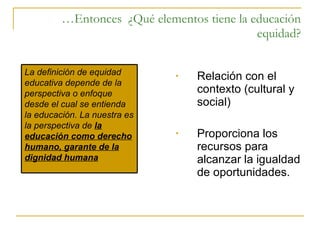 … Entonces  ¿Qué elementos tiene la educación equidad? Relación con el contexto (cultural y social) Proporciona los recursos para alcanzar la igualdad de oportunidades. La definición de equidad educativa depende de la perspectiva o enfoque desde el cual se entienda la educación. La nuestra es la perspectiva de  la educación como derecho humano, garante de la dignidad humana 