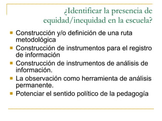 ¿Identificar la presencia de equidad/inequidad en la escuela? Construcción y/o definición de una ruta metodológica Construcción de instrumentos para el registro de información Construcción de instrumentos de análisis de información. La observación como herramienta de análisis permanente. Potenciar el sentido político de la pedagogía 