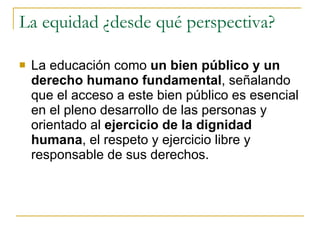 La equidad ¿desde qué perspectiva?  La educación como  un bien público y un derecho humano fundamental , señalando que el acceso a este bien público es esencial en el pleno desarrollo de las personas y orientado al  ejercicio de la dignidad humana , el respeto y ejercicio libre y responsable de sus derechos.  