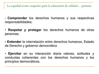 La equidad como requisito para la educación de calidad… permite


• Comprender los derechos humanos y sus respectivas
responsabilidades;

• Respetar y proteger los derechos humanos de otras
personas;

• Entender la interrelación entre derechos humanos, Estado
de Derecho y gobierno democrático

• Ejercitar en su interacción diaria valores, actitudes y
conductas coherentes con los derechos humanos y los
principios democráticos.
 