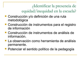 ¿Identificar la presencia de
             equidad/inequidad en la escuela?
   Construcción y/o definición de una ruta
    metodológica
   Construcción de instrumentos para el registro
    de información
   Construcción de instrumentos de análisis de
    información.
   La observación como herramienta de análisis
    permanente.
   Potenciar el sentido político de la pedagogía
 