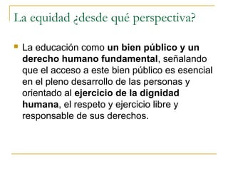 La equidad ¿desde qué perspectiva?

   La educación como un bien público y un
    derecho humano fundamental, señalando
    que el acceso a este bien público es esencial
    en el pleno desarrollo de las personas y
    orientado al ejercicio de la dignidad
    humana, el respeto y ejercicio libre y
    responsable de sus derechos.
 