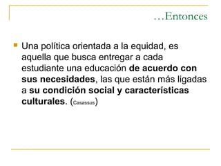 …Entonces

   Una política orientada a la equidad, es
    aquella que busca entregar a cada
    estudiante una educación de acuerdo con
    sus necesidades, las que están más ligadas
    a su condición social y características
    culturales. (Casassus)
 
