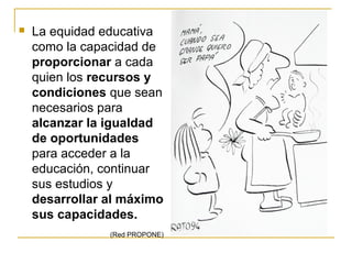    La equidad educativa
    como la capacidad de
    proporcionar a cada
    quien los recursos y
    condiciones que sean
    necesarios para
    alcanzar la igualdad
    de oportunidades
    para acceder a la
    educación, continuar
    sus estudios y
    desarrollar al máximo
    sus capacidades.
                (Red PROPONE)
 