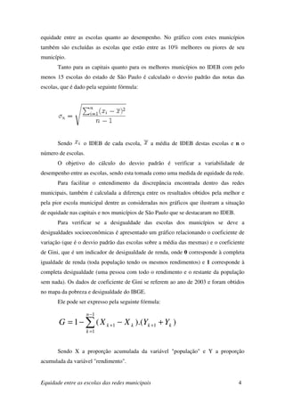 equidade entre as escolas quanto ao desempenho. No gráfico com estes municípios
também são excluídas as escolas que estão entre as 10% melhores ou piores de seu
município.
       Tanto para as capitais quanto para os melhores municípios no IDEB com pelo
menos 15 escolas do estado de São Paulo é calculado o desvio padrão das notas das
escolas, que é dado pela seguinte fórmula:




       Sendo      o IDEB de cada escola,      a média de IDEB destas escolas e n o
número de escolas.
       O objetivo do cálculo do desvio padrão é verificar a variabilidade de
desempenho entre as escolas, sendo esta tomada como uma medida de equidade da rede.
       Para facilitar o entendimento da discrepância encontrada dentro das redes
municipais, também é calculada a diferença entre os resultados obtidos pela melhor e
pela pior escola municipal dentre as consideradas nos gráficos que ilustram a situação
de equidade nas capitais e nos municípios de São Paulo que se destacaram no IDEB.
       Para verificar se a desigualdade das escolas dos municípios se deve a
desigualdades socioeconômicas é apresentado um gráfico relacionando o coeficiente de
variação (que é o desvio padrão das escolas sobre a média das mesmas) e o coeficiente
de Gini, que é um indicador de desigualdade de renda, onde 0 corresponde à completa
igualdade de renda (toda população tendo os mesmos rendimentos) e 1 corresponde à
completa desigualdade (uma pessoa com todo o rendimento e o restante da população
sem nada). Os dados de coeficiente de Gini se referem ao ano de 2003 e foram obtidos
no mapa da pobreza e desigualdade do IBGE.
       Ele pode ser expresso pela seguinte fórmula:

                     n −1
       G = 1 − ∑ ( X k +1 − X k ).(Yk +1 + Yk )
                     k =1



       Sendo X a proporção acumulada da variável "população" e Y a proporção
acumulada da variável "rendimento".


Equidade entre as escolas das redes municipais                                      4
 