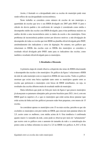 Assim, é ilustrado se a desigualdade entre as escolas do município pode estar
sendo reflexo de sua desigualdade socioeconômica.
       Neste trabalho se considera como número de escolas de um município a
quantidade de escolas que teve o seu IDEB divulgado em 2007 pelo INEP. E para o
cálculo do desvio padrão e do coeficiente de variação é considerado como média o
desempenho médio das escolas com IDEB divulgado, para evitar problemas maiores na
análise devido a uma inconsistência entre os dados da escola e dos municípios. Estes
problemas de inconsistência podem ocorrer por diversos motivos: a não divulgação do
desempenho de todas as escolas que tem IDEB na planilha oficial divulgada pelo INEP,
arredondamento dos indicadores e erros de digitação. No entanto, nos gráficos que
relacionam os IDEBs das escolas com os IDEBs dos municípios se considera o
resultado oficial divulgado pelo INEP, tanto para os indicadores das escolas, como
também o resultado oficial divulgado para os municípios.


                             3. Resultados e Discussão


       A primeira etapa do estudo observa a dispersão das notas do IDEB relacionando
o desempenho das escolas e dos municípios. Os gráficos da figura 1 relacionam o IDEB
da rede de cada município com os respectivos IDEBs de suas escolas. Todos os gráficos
mostram que existe uma baixa equidade tanto entre os municípios quanto entre as
escolas que pertencem a municípios com faixas de IDEB semelhantes, ou seja, os
resultados das escolas diferem muito do resultado médio do município.
       Outra inferência que pode ser feita por meio da figura é que poucos municípios
já alcançaram os patamares almejados pelo governo brasileiro para 2021, isto é, com um
IDEB igual ou superior a 6, e que os municípios que estão acima desse patamar (que
estão acima da linha azul dos gráficos) possuem redes bem pequenas, com menos de 15
escolas.
       Ao considerar apenas os municípios com 15 ou mais escolas, percebe-se que são
excluídos os municípios com pior média no IDEB, que estavam num patamar abaixo de
2,5, assim como os melhores, com média acima de 6. Esta tendência é confirmada
quanto maior é o tamanho da rede, como pode-se observar por meio do “achatamento”
que ocorre com os gráficos com o aumento do tamanho da rede e a centralização dos
pontos entre as linhas referentes às notas 6 e 2,5 no IDEB (ver gráficos A, B C e D da



Equidade entre as escolas das redes municipais                                     5
 