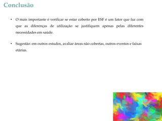 Conclusão
•

O mais importante é verificar se estar coberto por ESF é um fator que faz com
que as diferenças de utilização se justifiquem apenas pelas diferentes

necessidades em saúde.
•

Sugestão: em outros estudos, avaliar áreas não cobertas, outros eventos e faixas
etárias.

 