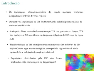 Introdução
Os

•

indicadores

sócio-demográficos

do

estado

mostram

profundas

desigualdades entre as diversas regiões;
O incentivo à implantação da ESF em Minas Gerais pela SES priorizou áreas de

•

maior vulnerabilidade;
A despeito disso, o estudo demonstrou que 22% das gestantes e crianças, 27%

•

das mulheres e 21% dos idosos em áreas com cobertura de ESF eram da classe
A-B;
Há concentração de ESF em regiões mais vulneráveis e um menor no de ESF

•

região Centro, logo: as demais regiões, em especial a região Central, ainda
estão sob forte influência do modelo tradicional;
•

Populações

não-cobertas

pela

ESF

não

foram

analisadas: estão em vantagem ou desvantagem?

 