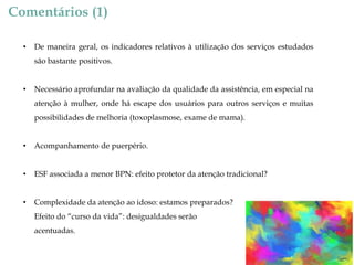 Comentários (1)
•

De maneira geral, os indicadores relativos à utilização dos serviços estudados
são bastante positivos.

•

Necessário aprofundar na avaliação da qualidade da assistência, em especial na
atenção à mulher, onde há escape dos usuários para outros serviços e muitas
possibilidades de melhoria (toxoplasmose, exame de mama).

•

Acompanhamento de puerpério.

•

ESF associada a menor BPN: efeito protetor da atenção tradicional?

•

Complexidade da atenção ao idoso: estamos preparados?

Efeito do “curso da vida”: desigualdades serão
acentuadas.

 