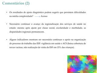 Comentários (2)
•

Os resultados de apoio diagnóstico podem sugerir que persistem dificuldades

na média complexidade?
•

Acesso

Necessário continuar o avanço da regionalização dos serviços de saúde no
estado: mesmo após ajuste por classe social, escolaridade e morbidade, as

disparidades regionais permanecem.
•

Alguns indicadores mostram ser necessário continuar o apoio na organização
do processo de trabalho das ESF: vigilância em saúde e ACS (baixa cobertura de

novas vacinas, não realização de visita da ESF em 15% das crianças) .

 