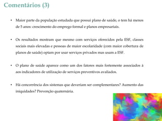 Comentários (3)
•

Maior parte da população estudada que possui plano de saúde, o tem há menos
de 5 anos: crescimento do emprego formal e planos empresariais.

•

Os resultados mostram que mesmo com serviços oferecidos pela ESF, classes
sociais mais elevadas e pessoas de maior escolaridade (com maior cobertura de
planos de saúde) optam por usar serviços privados mas usam a ESF.

•

O plano de saúde aparece como um dos fatores mais fortemente associados à
aos indicadores de utilização de serviços preventivos avaliados.

•

Há concorrência dos sistemas que deveriam ser complementares? Aumento das

iniquidades? Prevenção quaternária.

 