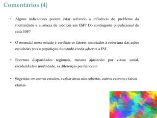 Comentários (4)
•

Alguns indicadores podem estar sofrendo a influência do problema da
rotatividade e ausência de médicos em ESF? Do contingente populacional de

cada ESF?
•

O essencial nesse estudo é verificar os fatores associados à cobertura das ações
estudadas pois a população do estudo é toda adscrita à ESF.

•

Enormes

disparidades

regionais,

mesmo

ajustando

por

classe

social,

escolaridade e morbidade, as diferenças permanecem.
•

Sugestão: em outros estudos, avaliar áreas não cobertas, outros eventos e faixas

etárias.

 