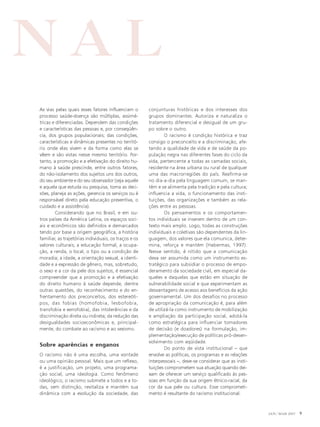 NAL
As vias pelas quais esses fatores influenciam o
processo saúde-doença são múltiplas, assimétricas e diferenciadas. Dependem das condições
e características das pessoas e, por conseqüência, dos grupos populacionais; das condições,
características e dinâmicas presentes no território onde elas vivem e da forma como elas se
vêem e são vistas nesse mesmo território. Portanto, a promoção e a efetivação do direito humano à saúde prescinde, entre outros fatores,
do não-isolamento dos sujeitos uns dos outros,
do seu ambiente e do seu observador (seja aquele
e aquela que estuda ou pesquisa, toma as decisões, planeja as ações, gerencia os serviços ou é
responsável direto pela educação preventiva, o
cuidado e a assistência).
Considerando que no Brasil, e em outros países da América Latina, os espaços sociais e econômicos são definidos e demarcados
tendo por base a origem geográfica, a história
familiar, as trajetórias individuais, os traços e os
valores culturais; a educação formal, a ocupação, a renda, o local, o tipo ou a condição de
moradia; a idade, a orientação sexual, a identidade e a expressão de gênero, mas, sobretudo,
o sexo e a cor da pele dos sujeitos, é essencial
compreender que a promoção e a efetivação
do direito humano à saúde depende, dentre
outras questões, do reconhecimento e do enfrentamento dos preconceitos, dos estereótipos, das fobias (homofobia, lesbofobia,
transfobia e xenofobia), das intolerâncias e da
discriminação direta ou indireta; da redução das
desigualdades socioeconômicas e, principalmente, do combate ao racismo e ao sexismo.

Sobre aparências e enganos
O racismo não é uma escolha, uma vontade
ou uma opinião pessoal. Mais que um reflexo,
é a justificação, um projeto, uma programação social, uma ideologia. Como fenômeno
ideológico, o racismo submete a todos e a todas, sem distinção, revitaliza e mantém sua
dinâmica com a evolução da sociedade, das

conjunturas históricas e dos interesses dos
grupos dominantes. Autoriza e naturaliza o
tratamento diferencial e desigual de um grupo sobre o outro.
O racismo é condição histórica e traz
consigo o preconceito e a discriminação, afetando a qualidade de vida e de saúde da população negra nas diferentes fases do ciclo da
vida, pertencente a todas as camadas sociais,
residente na área urbana ou rural de qualquer
uma das macrorregiões do país. Reafirma-se
no dia-a-dia pela linguagem comum, se mantém e se alimenta pela tradição e pela cultura;
influencia a vida, o funcionamento das instituições, das organizações e também as relações entre as pessoas.
Os pensamentos e os comportamentos individuais se inserem dentro de um contexto mais amplo. Logo, todas as construções
individuais e coletivas são dependentes da linguagem, dos valores que ela comunica, determina, reforça e mantém (Habermas, 1997).
Nesse sentido, é nítido que a comunicação
deva ser assumida como um instrumento estratégico para subsidiar o processo de empoderamento da sociedade civil, em especial daqueles e daquelas que estão em situação de
vulnerabilidade social e que experimentam as
desvantagens de acesso aos benefícios da ação
governamental. Um dos desafios no processo
de apropriação da comunicação é, para além
de utilizá-la como instrumento de mobilização
e ampliação da participação social, adotá-la
como estratégica para influenciar tomadores
de decisão (e doadores) na formulação, implementação/execução de políticas pró-desenvolvimento com eqüidade.
Do ponto de vista institucional – que
envolve as políticas, os programas e as relações
interpessoais –, deve-se considerar que as instituições comprometem sua atuação quando deixam de oferecer um serviço qualificado às pessoas em função da sua origem étnico-racial, da
cor da sua pele ou cultura. Esse comprometimento é resultante do racismo institucional.

JAN / MAR 2007

9

 