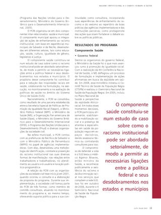 RACISMO INSTITUCIONAL E O DIREITO HUMANO À SAÚDE

(Programa das Nações Unidas para o Desenvolvimento; Ministério do Governo Britânico para o Desenvolvimento Internacional, 2005).
O PCRI organizou-se em dois componentes inter-relacionados: saúde e municipal.
O componente municipal apoiou a integração de ações de enfrentamento ao racismo
institucional, com base em experiências municipais de Salvador e de Recife, desenvolvidas em diferentes setores, tais como educação, saúde, cultura, igualdade de gênero,
legislativo e justiça.
O componente saúde constituiu-se
num estudo de caso sobre como o racismo
institucional pode ser abordado setorialmente, de modo a permitir as necessárias ligações entre a política federal e seus desdobramentos nos estados e municípios. O
propósito desse componente foi contribuir
para a redução das iniqüidades raciais em
saúde, colaborando na formulação, na execução, no monitoramento e na avaliação de
políticas de saúde no âmbito do Sistema
Único de Saúde (SUS).
Nacionalmente, o PCRI se consolidou
como resultado de uma parceria estabelecida
entre a Secretaria Especial de Políticas de Promoção da Igualdade Racial (Seppir), o Ministério Público Federal (MPF), o Ministério da
Saúde (MS), a Organização Pan-americana de
Saúde (Opas), o Ministério do Governo Britânico para o Desenvolvimento Internacional
(DFID), o Programa das Nações Unidas para o
Desenvolvimento (Pnud) e diversas organizações da sociedade civil.
Na esfera municipal, o PCRI contou
com as prefeituras de Recife e de Salvador e
com o Ministério Público de Pernambuco
(MPPE) no papel de agências implementadoras. Com elas, desenvolveu uma metodologia de identificação, combate e prevenção
do racismo institucional nas suas diversas
formas de manifestação: nas relações entre
trabalhadores e trabalhadoras, no atendimento ao usuário e à usuária e na ação político-programática.
A relação do PCRI com as organizações da sociedade civil teve início já em 2001,
quando ocorreu a consulta e a elaboração
da proposta do programa. Durante sua implementação, a sociedade civil tomou parte
do PCRI de três formas: como membro de
comitês consultivos, atuando no monitoramento do programa e, ao mesmo tempo,
oferecendo suporte político para a sua con-

tinuidade; como consultora, incorporando
suas experiências de enfrentamento do racismo e do sexismo ao repertório de boas
práticas das agências implementadoras e das
instituições parceiras; como protagonista
das ações que visam fortalecer o debate sobre as políticas públicas.

RESULTADOS DO PROGRAMA
Componente Saúde
• Governo federal
Dentre os organismos do governo federal,
o Ministério da Saúde foi o que mais avançou rumo à promoção da igualdade racial.
Com a realização da XII Conferência Nacional de Saúde, o MS deflagrou um processo
de formulação e implementação de ações
afirmativas em busca da eqüidade em saúde. Em 2004, esse ministério instalou o Comitê Técnico de Saúde da População Negra
(CTSPN) e realizou o I Seminário Nacional de
Saúde da População Negra. Em 2005, incluiu
no Plano Nacional de
Saúde a perspectiva
da eqüidade étnicoracial. Em todos esses
momentos decisivos,
o PCRI participou ativamente, viabilizando a mobilização social e a presença de
ativistas e especialistas em saúde da população negra em espaços decisórios,
dando assessoria técnica ou contratando
consultores para isso.
O compromisso de defender a vida
e o SUS levou o médico Agenor Álvares,
então ministro da
Saúde, a reconhecer
publicamente a existência do racismo e
da discriminação racial nos serviços que
compõem a rede SUS.
Isso foi em outubro
de 2006, durante o II
Seminário Nacional
de Saúde da População Negra.

O componente
saúde constituiu-se
num estudo de caso
sobre como o
racismo institucional
pode ser abordado
setorialmente, de
modo a permitir as
necessárias ligações
entre a política
federal e seus
desdobramentos nos
estados e municípios

JAN / MAR 2007

13

 