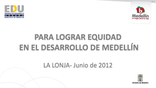 PARA LOGRAR EQUIDAD
EN EL DESARROLLO DE MEDELLÍN
     LA LONJA- Junio de 2012
 