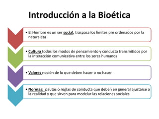 Introducción a la Bioética
• El Hombre es un ser social, traspasa los límites pre ordenados por la
naturaleza
• Cultura todos los modos de pensamiento y conducta transmitidos por
la interacción comunicativa entre los seres humanos
• Valores noción de lo que deben hacer o no hacer
• Normas: pautas o reglas de conducta que deben en general ajustarse a
la realidad y que sirven para modelar las relaciones sociales.
 