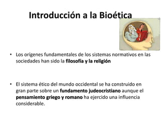 Introducción a la Bioética
• Los orígenes fundamentales de los sistemas normativos en las
sociedades han sido la filosofía y la religión
• El sistema ético del mundo occidental se ha construido en
gran parte sobre un fundamento judeocristiano aunque el
pensamiento griego y romano ha ejercido una influencia
considerable.
 