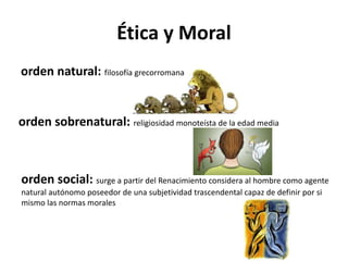 Ética y Moral
orden natural: filosofía grecorromana
orden sobrenatural: religiosidad monoteísta de la edad media
orden social: surge a partir del Renacimiento considera al hombre como agente
natural autónomo poseedor de una subjetividad trascendental capaz de definir por si
mismo las normas morales
 
